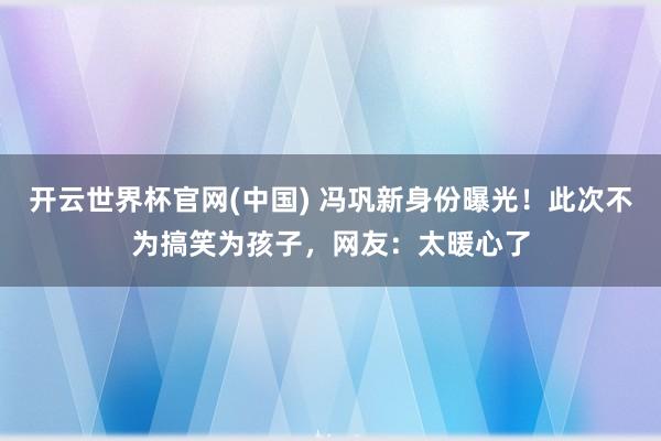 开云世界杯官网(中国) 冯巩新身份曝光！此次不为搞笑为孩子，网友：太暖心了