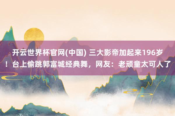 开云世界杯官网(中国) 三大影帝加起来196岁！台上偷跳郭富城经典舞，网友：老顽童太可人了