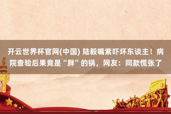 开云世界杯官网(中国) 陆毅嘴紫吓坏东谈主！病院查验后果竟是“胖”的锅，网友：同款慌张了