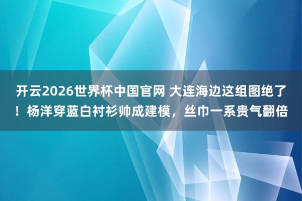 开云2026世界杯中国官网 大连海边这组图绝了！杨洋穿蓝白衬衫帅成建模，丝巾一系贵气翻倍
