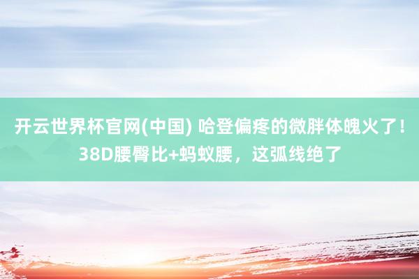 开云世界杯官网(中国) 哈登偏疼的微胖体魄火了!38D腰臀比+蚂蚁腰,这弧线绝了
