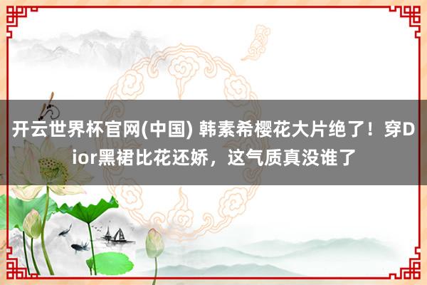 开云世界杯官网(中国) 韩素希樱花大片绝了！穿Dior黑裙比花还娇，这气质真没谁了