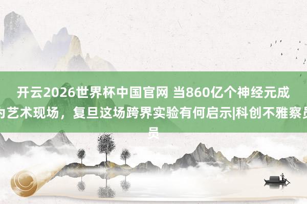 开云2026世界杯中国官网 当860亿个神经元成为艺术现场,复旦这场跨界实验有何启示|科创不雅察员