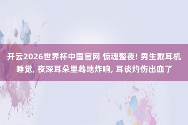开云2026世界杯中国官网 惊魂整夜! 男生戴耳机睡觉, 夜深耳朵里蓦地炸响, 耳谈灼伤出血了