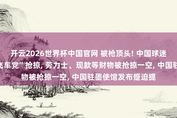 开云2026世界杯中国官网 被枪顶头! 中国球迷落地墨西哥即遭“飞车党”抢掠, 劳力士、现款等财物被抢掠一空, 中国驻墨使馆发布蹙迫提