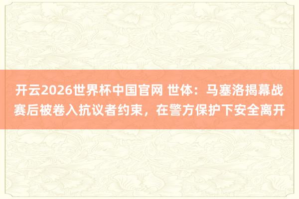 开云2026世界杯中国官网 世体：马塞洛揭幕战赛后被卷入抗议者约束，在警方保护下安全离开