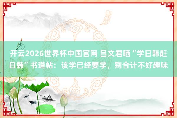 开云2026世界杯中国官网 吕文君晒“学日韩赶日韩”书道帖：该学已经要学，别合计不好趣味