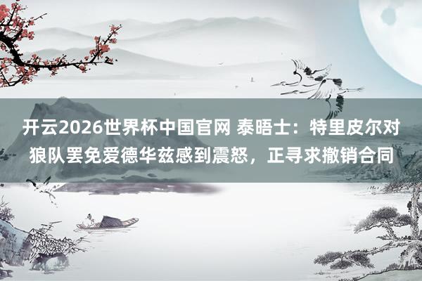 开云2026世界杯中国官网 泰晤士:特里皮尔对狼队罢免爱德华兹感到震怒,正寻求撤销合同
