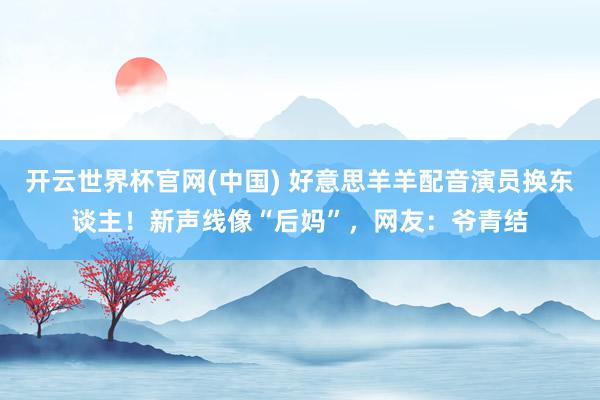 开云世界杯官网(中国) 好意思羊羊配音演员换东谈主!新声线像“后妈”,网友:爷青结