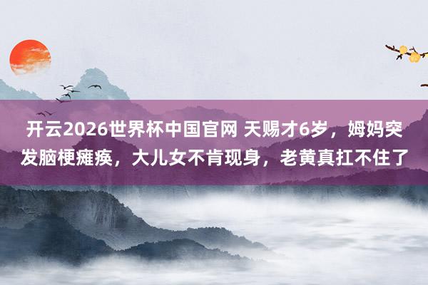 开云2026世界杯中国官网 天赐才6岁,姆妈突发脑梗瘫痪,大儿女不肯现身,老黄真扛不住了