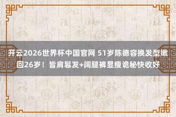 开云2026世界杯中国官网 51岁陈德容换发型嫩回26岁!皆肩鬈发+阔腿裤显瘦诡秘快收好