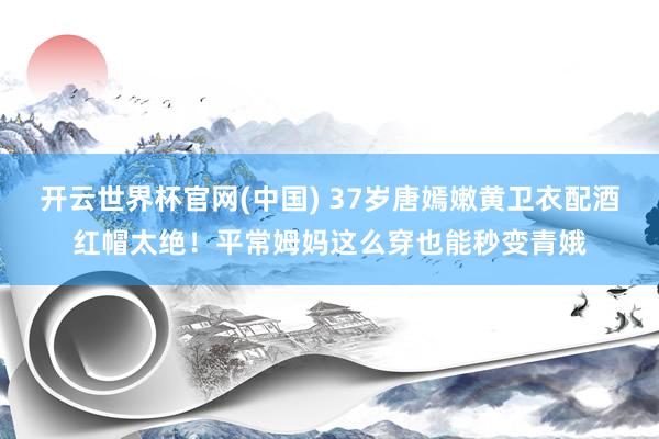 开云世界杯官网(中国) 37岁唐嫣嫩黄卫衣配酒红帽太绝！平常姆妈这么穿也能秒变青娥