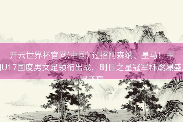 开云世界杯官网(中国) 过招阿森纳、皇马!中国U17国度男女足领衔出战,明日之星冠军杯燃爆盛夏