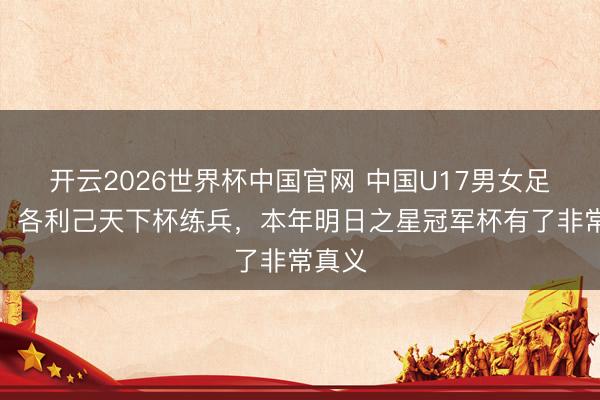 开云2026世界杯中国官网 中国U17男女足出战,各利己天下杯练兵,本年明日之星冠军杯有了非常真义