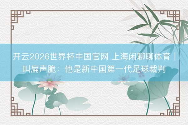 开云2026世界杯中国官网 上海闲聊聊体育|叫扁声脆:他是新中国第一代足球裁判