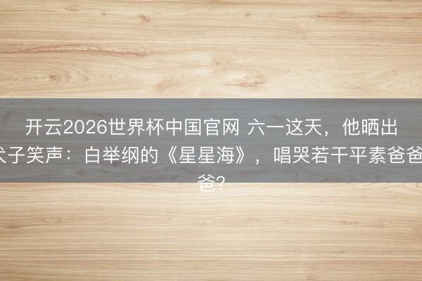 开云2026世界杯中国官网 六一这天，他晒出犬子笑声：白举纲的《星星海》，唱哭若干平素爸爸？