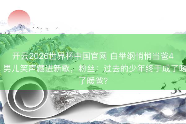 开云2026世界杯中国官网 白举纲悄悄当爸4年！男儿笑声藏进新歌，粉丝：过去的少年终于成了暖爸？