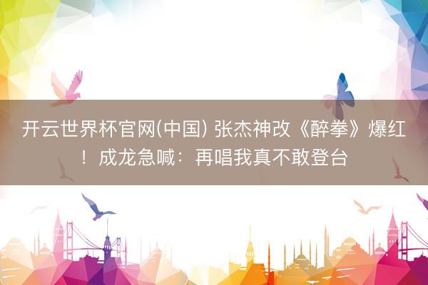 开云世界杯官网(中国) 张杰神改《醉拳》爆红！成龙急喊：再唱我真不敢登台