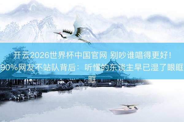 开云2026世界杯中国官网 别吵谁唱得更好！90%网友不站队背后：听懂的东谈主早已湿了眼眶