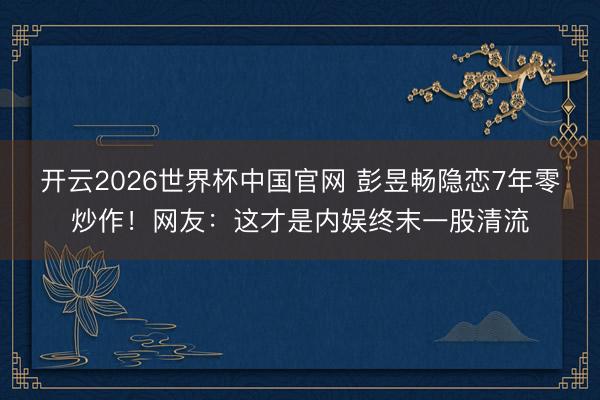 开云2026世界杯中国官网 彭昱畅隐恋7年零炒作！网友：这才是内娱终末一股清流