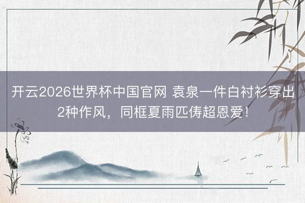 开云2026世界杯中国官网 袁泉一件白衬衫穿出2种作风,同框夏雨匹俦超恩爱!