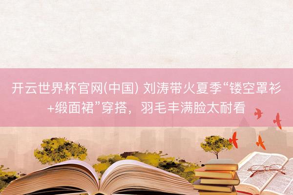 开云世界杯官网(中国) 刘涛带火夏季“镂空罩衫+缎面裙”穿搭,羽毛丰满脸太耐看