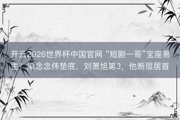 开云2026世界杯中国官网 “短剧一哥”宝座易主!梁念念伟垫底,刘萧旭第3,他断层居首