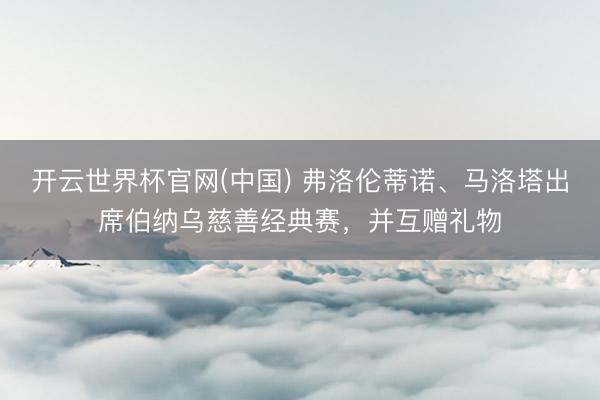 开云世界杯官网(中国) 弗洛伦蒂诺、马洛塔出席伯纳乌慈善经典赛，并互赠礼物