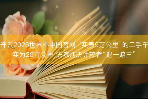 开云2026世界杯中国官网 “实表9万公里”的二手车实为20万公里 法院判决计较者“退一赔三”