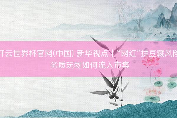 开云世界杯官网(中国) 新华视点｜“网红”拼豆藏风险 劣质玩物如何流入市集