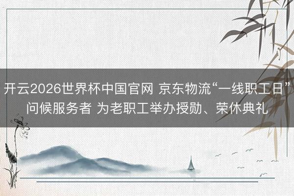 开云2026世界杯中国官网 京东物流“一线职工日”问候服务者 为老职工举办授勋、荣休典礼