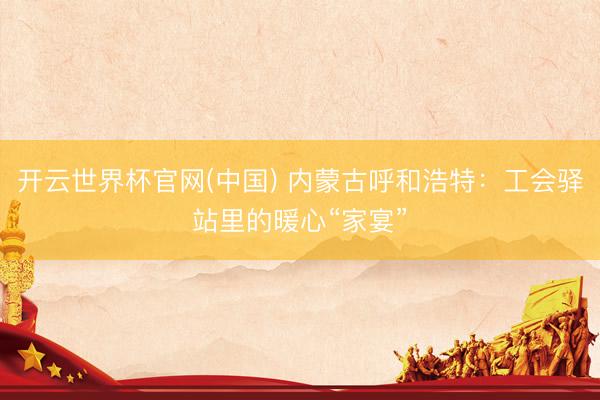 开云世界杯官网(中国) 内蒙古呼和浩特:工会驿站里的暖心“家宴”