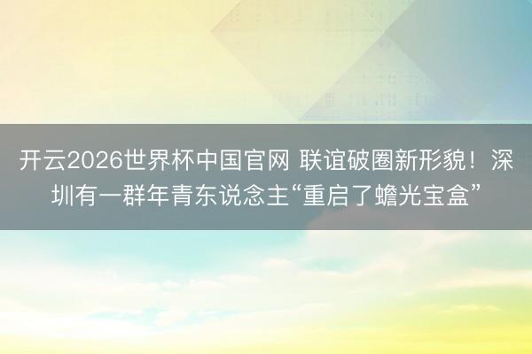 开云2026世界杯中国官网 联谊破圈新形貌!深圳有一群年青东说念主“重启了蟾光宝盒”