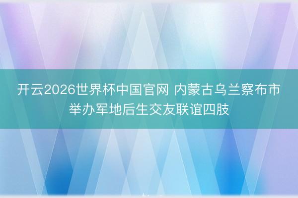 开云2026世界杯中国官网 内蒙古乌兰察布市举办军地后生交友联谊四肢