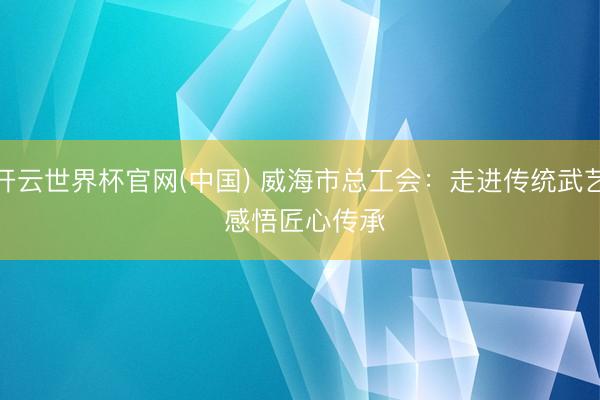 开云世界杯官网(中国) 威海市总工会:走进传统武艺 感悟匠心传承