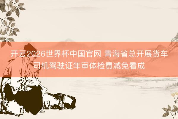 开云2026世界杯中国官网 青海省总开展货车司机驾驶证年审体检费减免看成