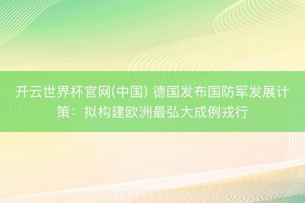 开云世界杯官网(中国) 德国发布国防军发展计策:拟构建欧洲最弘大成例戎行
