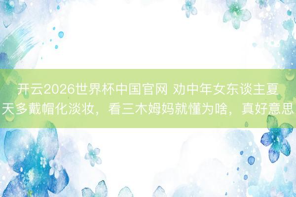 开云2026世界杯中国官网 劝中年女东谈主夏天多戴帽化淡妆,看三木姆妈就懂为啥,真好意思