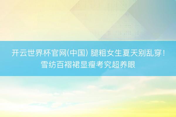 开云世界杯官网(中国) 腿粗女生夏天别乱穿!雪纺百褶裙显瘦考究超养眼