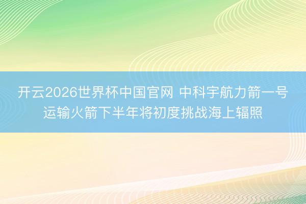 开云2026世界杯中国官网 中科宇航力箭一号运输火箭下半年将初度挑战海上辐照