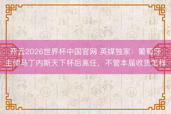 开云2026世界杯中国官网 英媒独家:葡萄牙主帅马丁内斯天下杯后离任,不管本届收货怎样