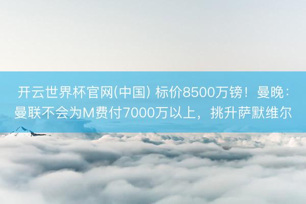开云世界杯官网(中国) 标价8500万镑!曼晚:曼联不会为M费付7000万以上,挑升萨默维尔