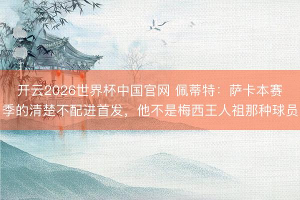 开云2026世界杯中国官网 佩蒂特:萨卡本赛季的清楚不配进首发,他不是梅西王人祖那种球员