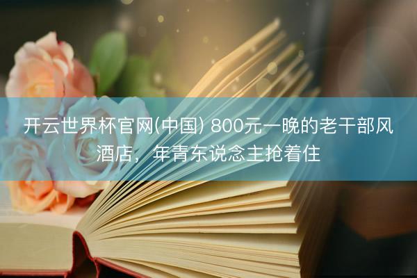 开云世界杯官网(中国) 800元一晚的老干部风酒店，年青东说念主抢着住