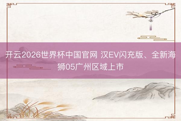 开云2026世界杯中国官网 汉EV闪充版、全新海狮05广州区域上市
