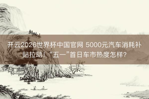 开云2026世界杯中国官网 5000元汽车消耗补贴拉动!“五一”首日车市热度怎样?