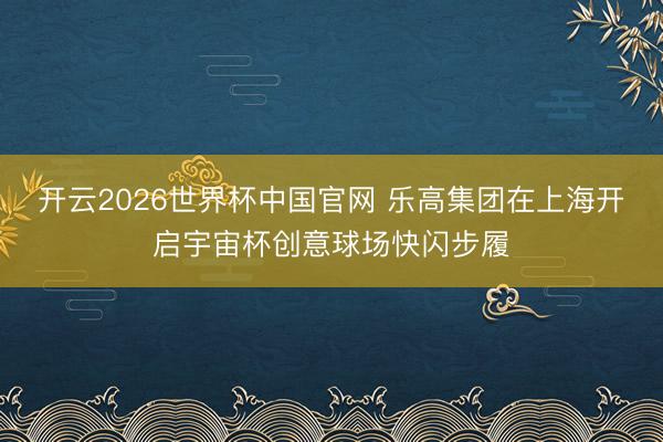 开云2026世界杯中国官网 乐高集团在上海开启宇宙杯创意球场快闪步履