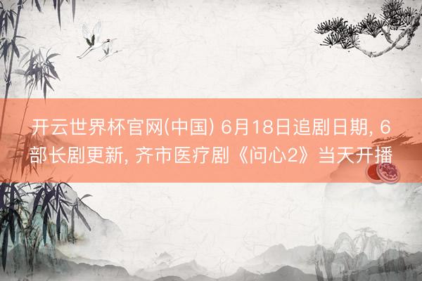 开云世界杯官网(中国) 6月18日追剧日期, 6部长剧更新, 齐市医疗剧《问心2》当天开播