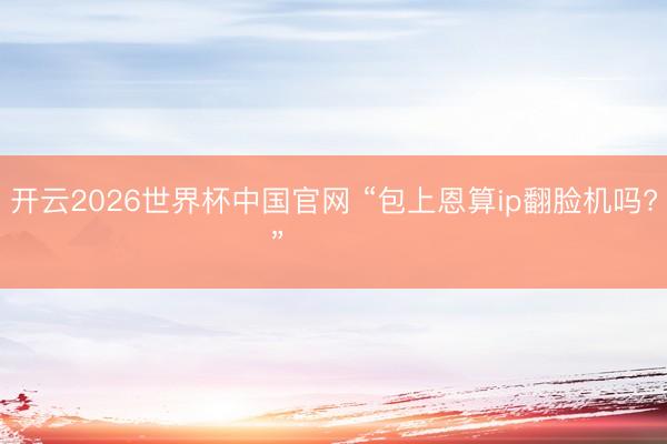 开云2026世界杯中国官网 “包上恩算ip翻脸机吗? ”❤️