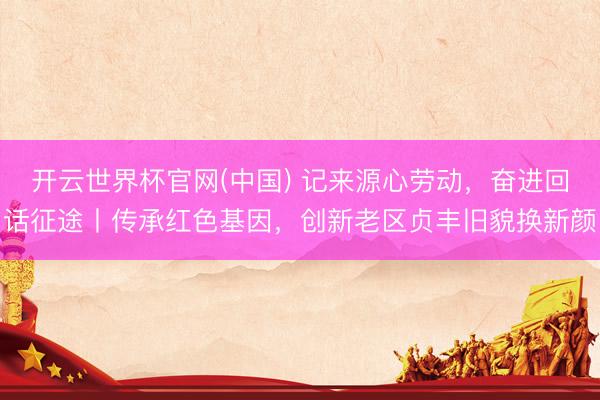 开云世界杯官网(中国) 记来源心劳动，奋进回话征途丨传承红色基因，创新老区贞丰旧貌换新颜